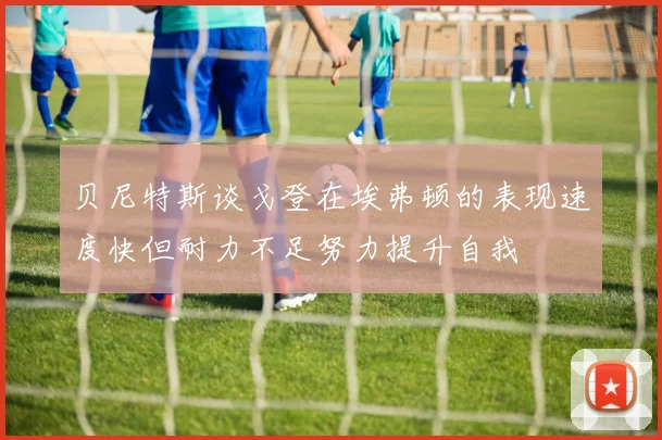 贝尼特斯谈戈登在埃弗顿的表现速度快但耐力不足努力提升自我